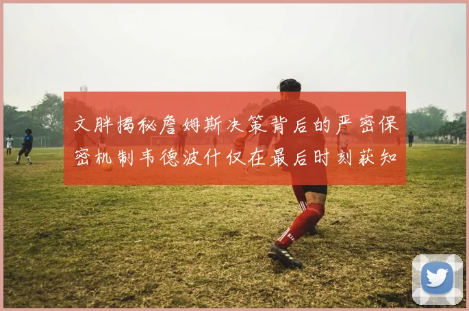 文胖揭秘詹姆斯决策背后的严密保密机制韦德波什仅在最后时刻获知消息