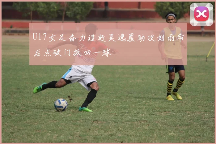 U17女足奋力追赶吴逸晨助攻刘雨希后点破门扳回一球