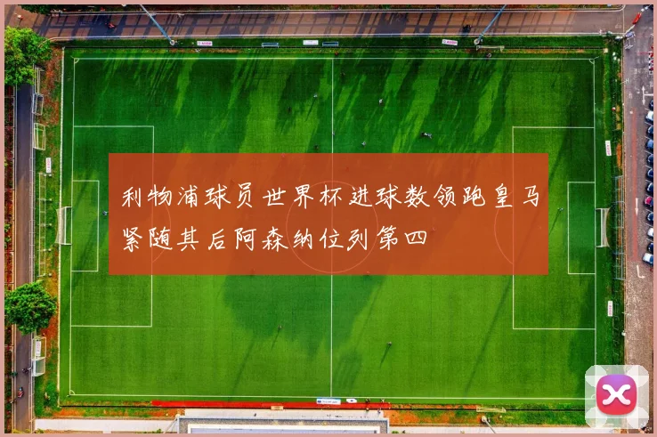利物浦球员世界杯进球数领跑皇马紧随其后阿森纳位列第四