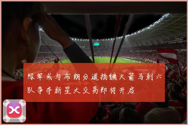 绿军或与布朗分道扬镳火箭马刺六队争夺新星大交易即将开启