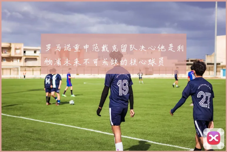 罗马诺重申范戴克留队决心他是利物浦未来不可或缺的核心球员