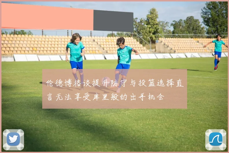 伦德博格谈提升防守与投篮选择直言无法享受库里般的出手机会