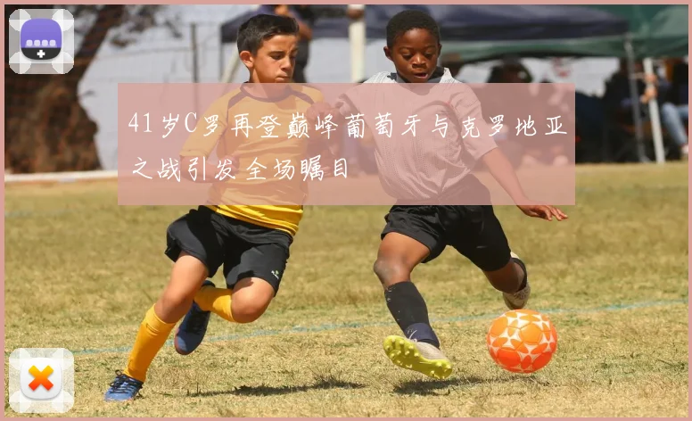 41岁C罗再登巅峰葡萄牙与克罗地亚之战引发全场瞩目
