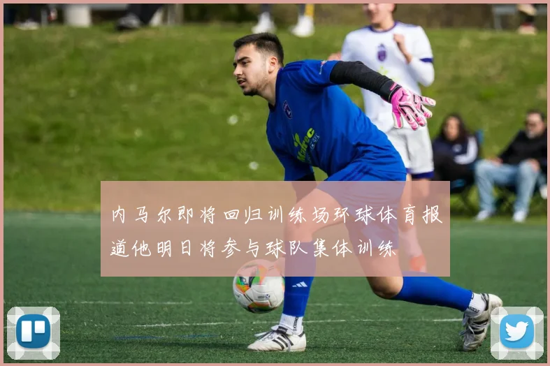内马尔即将回归训练场环球体育报道他明日将参与球队集体训练