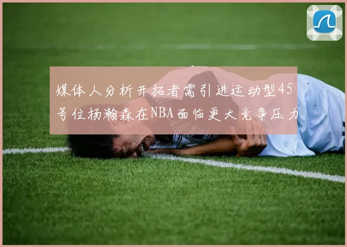 媒体人分析开拓者需引进运动型45号位杨瀚森在NBA面临更大竞争压力