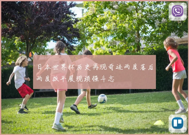 日本世界杯历史再现奇迹两度落后两度扳平展现顽强斗志
