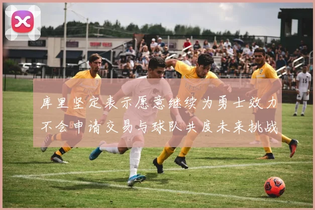 库里坚定表示愿意继续为勇士效力不会申请交易与球队共度未来挑战