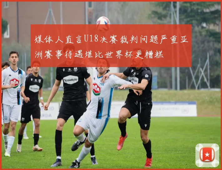 媒体人直言U18决赛裁判问题严重亚洲赛事待遇堪比世界杯更糟糕