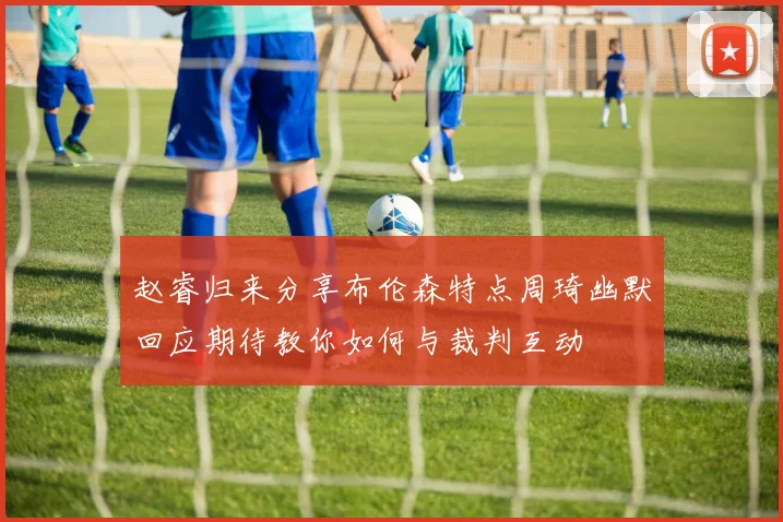 赵睿归来分享布伦森特点周琦幽默回应期待教你如何与裁判互动