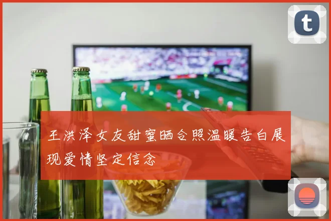 王洪泽女友甜蜜晒合照温暖告白展现爱情坚定信念