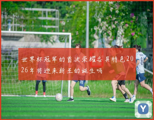 世界杯冠军的首次荣耀各具特色2026年将迎来新王的诞生吗