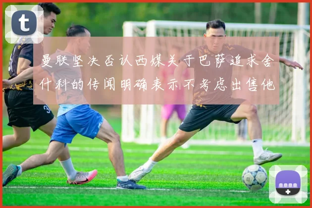 曼联坚决否认西媒关于巴萨追求舍什科的传闻明确表示不考虑出售他