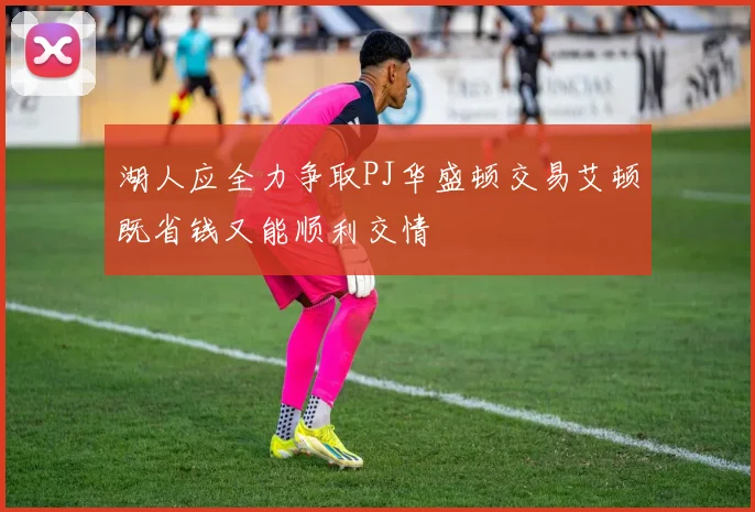 湖人应全力争取PJ华盛顿交易艾顿既省钱又能顺利交情