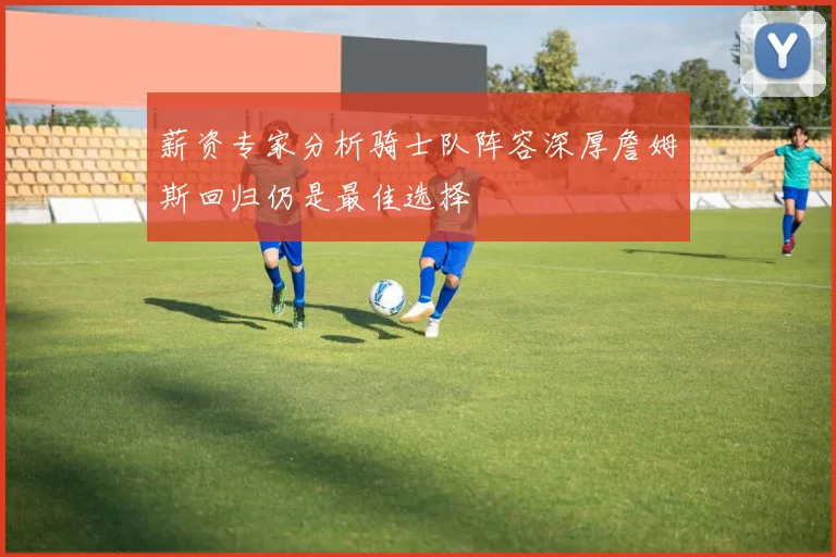 薪资专家分析骑士队阵容深厚詹姆斯回归仍是最佳选择