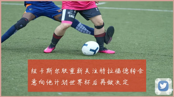 纽卡斯尔联重新关注特拉福德转会意向他计划世界杯后再做决定