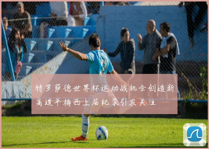 特罗萨德世界杯运动战机会创造新高追平梅西上届纪录引发关注