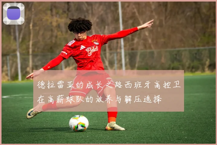 德拉雷亚的成长之路西班牙高控卫在高薪球队的放养与解压选择