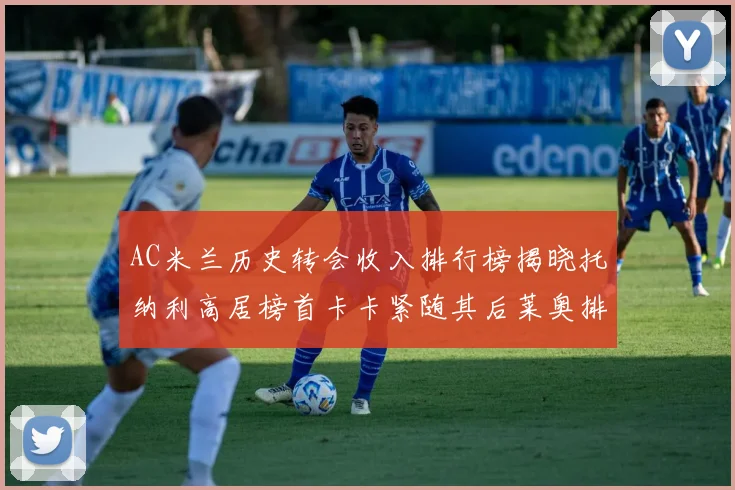 AC米兰历史转会收入排行榜揭晓托纳利高居榜首卡卡紧随其后莱奥排名第四