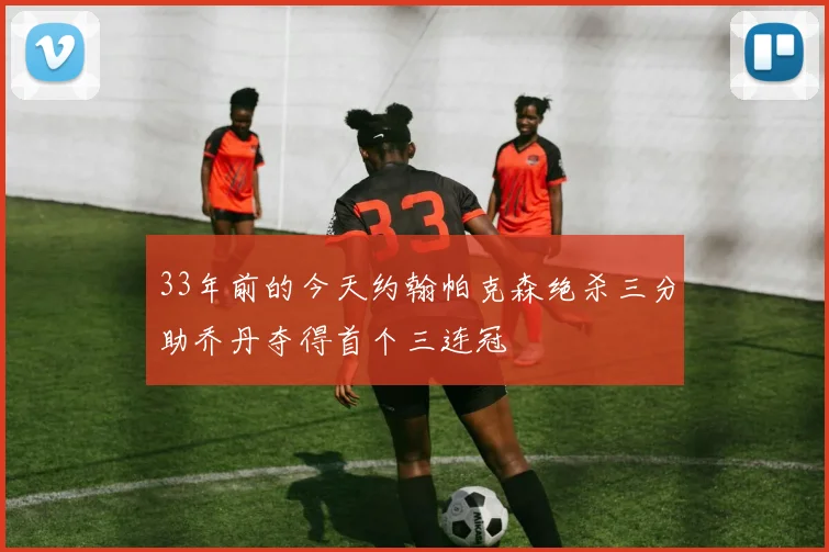 33年前的今天约翰帕克森绝杀三分助乔丹夺得首个三连冠