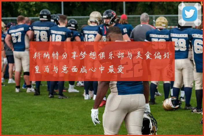 科纳特分享梦想俱乐部与美食偏好皇马与意面成心中最爱
