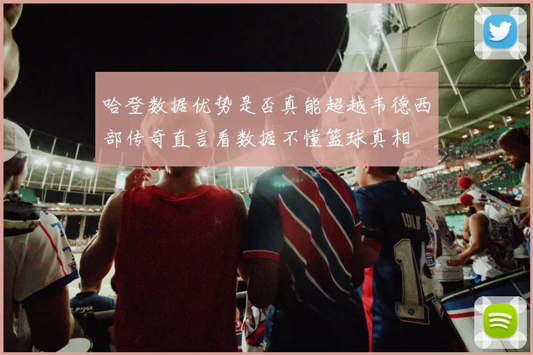 哈登数据优势是否真能超越韦德西部传奇直言看数据不懂篮球真相